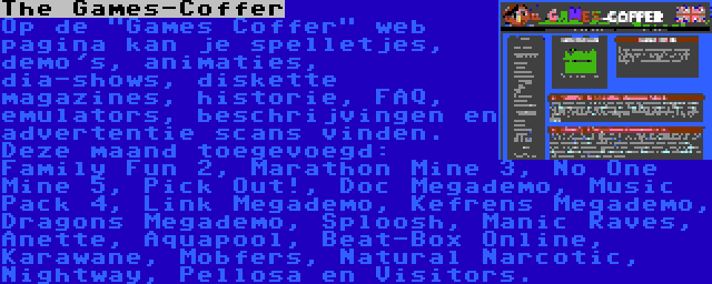 The Games-Coffer | Op de Games Coffer web pagina kan je spelletjes, demo's, animaties, dia-shows, diskette magazines, historie, FAQ, emulators, beschrijvingen en advertentie scans vinden. Deze maand toegevoegd: Family Fun 2, Marathon Mine 3, No One Mine 5, Pick Out!, Doc Megademo, Music Pack 4, Link Megademo, Kefrens Megademo, Dragons Megademo, Sploosh, Manic Raves, Anette, Aquapool, Beat-Box Online, Karawane, Mobfers, Natural Narcotic, Nightway, Pellosa en Visitors.