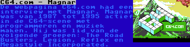 C64.com - Magnar | De webpagina C64.com had een interview met Magnar. Magnar was van 1987 tot 1995 actief in de C64-scene met programmeren en muziek maken. Hij was lid van de volgende groepen: The Road Busters, Legion, Reflex en Megastyle Incorporated.
