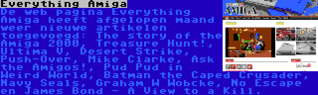 Everything Amiga | De web pagina Everything Amiga heeft afgelopen maand weer nieuwe artikelen toegevoegd: The story of the Amiga 2000, Treasure Hunt!, Ultima V, Desert Strike, Push-Over, Mike Clarke, Ask the Amigos!, Pud Pud in Weird World, Batman the Caped Crusader, Navy Seals, Graham W Wobcke, No Escape en James Bond - A View to a Kill.