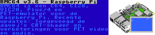 BMC64 v3.6 - Raspberry Pi | BMC64 is een C64, C128, VIC20, Plus/4 en PET-emulator voor de Raspberry Pi. Recente updates: Toegevoegd de davej's CRT-shader en verbeteringen voor PET video en audio.