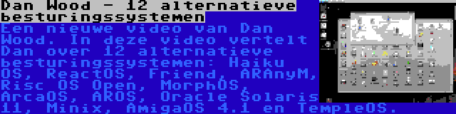 Dan Wood - 12 alternatieve besturingssystemen | Een nieuwe video van Dan Wood. In deze video vertelt Dan over 12 alternatieve besturingssystemen: Haiku OS, ReactOS, Friend, ARAnyM, Risc OS Open, MorphOS, ArcaOS, AROS, Oracle Solaris 11, Minix, AmigaOS 4.1 en TempleOS.