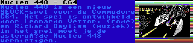 Nucleo 448 - C64 | Nucleo 448 is een nieuw SEUCK-spel voor de Commodore C64. Het spel is ontwikkeld door Leonardo Vettori (code) en Richard Bayliss (muziek). In het spel moet je de asteroïde Nucleo 448 vernietigen.