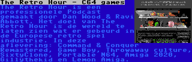 The Retro Hour - C64 games | The Retro Hour is een professionele Podcast gemaakt door Dan Wood & Ravi Abbott. Het doel van The Retro Hour is de wereld te laten zien wat er gebeurd in de Europese retro spel industrie. In deze aflevering: Command & Conquer Remastered, Game Boy, Throwaway culture, SixtyClone, Portable N64, Amiga 2020, Gillythekid en Lemon Amiga.