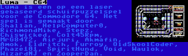 Luma - C64 | Luma is een op een laser gebaseerd schuifpuzzelspel voor de Commodore 64. Het spel is gemaakt door Shallan, HelpComputer0, RichmondMike, Stepz, Chiswicked, Colt45Rpm, MrG8472, Airjuri, Akmafin, Amok, Eldritch, Furroy, OldSkoolCoder, Phaze101, SpiritHund, Void, Waulok, WizardNJ en ZooperDan.