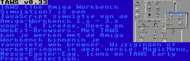 TAWS v0.33 | TAWS (The Amiga Workbench Simulation) is een JavaScript simulatie van de Amiga-Workbench 1.x - 3.x voor IE, Firefox, Opera en WebKit-Browsers. Met TAWS kan je werken met de Amiga Workbench binnenin je favoriete web browser. Wijzigingen of verbeteringen in deze versie: MagicMenu, Nessy-Easter-Egg, Icons en TAWS Early Preset Selection.