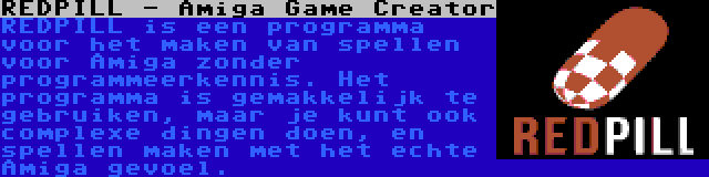 REDPILL - Amiga Game Creator | REDPILL is een programma voor het maken van spellen voor Amiga zonder programmeerkennis. Het programma is gemakkelijk te gebruiken, maar je kunt ook complexe dingen doen, en spellen maken met het echte Amiga gevoel.