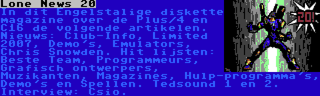 Lone News 20 | In dit Engelstalige diskette magazine over de Plus/4 en C16 de volgende artikelen. Nieuws: Club-Info, Limited 2007, Demo's, Emulators, Chris Snowden. Hit lijsten: Beste Team, Programmeurs, Grafisch ontwerpers, Muzikanten, Magazines, Hulp-programma's, Demo's en Spellen. Tedsound 1 en 2. Interview: Csio.