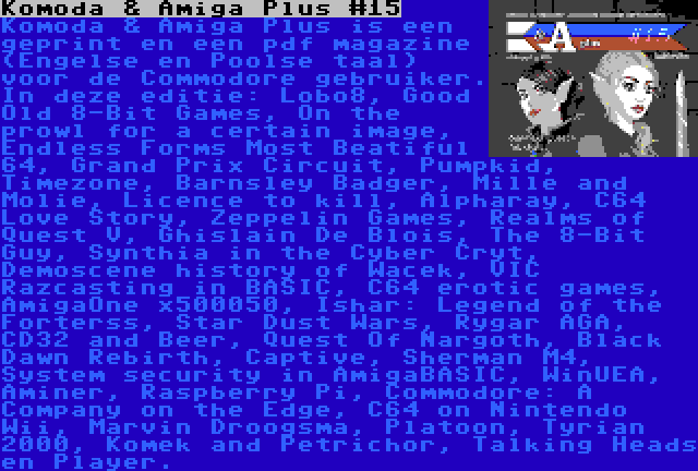 Komoda & Amiga Plus #15 | Komoda & Amiga Plus is een geprint en een pdf magazine (Engelse en Poolse taal) voor de Commodore gebruiker. In deze editie: Lobo8, Good Old 8-Bit Games, On the prowl for a certain image, Endless Forms Most Beatiful 64, Grand Prix Circuit, Pumpkid, Timezone, Barnsley Badger, Mille and Molie, Licence to kill, Alpharay, C64 Love Story, Zeppelin Games, Realms of Quest V, Ghislain De Blois, The 8-Bit Guy, Synthia in the Cyber Cryt, Demoscene history of Wacek, VIC Razcasting in BASIC, C64 erotic games, AmigaOne x500050, Ishar: Legend of the Forterss, Star Dust Wars, Rygar AGA, CD32 and Beer, Quest Of Nargoth, Black Dawn Rebirth, Captive, Sherman M4, System security in AmigaBASIC, WinUEA, Aminer, Raspberry Pi, Commodore: A Company on the Edge, C64 on Nintendo Wii, Marvin Droogsma, Platoon, Tyrian 2000, Komek and Petrichor, Talking Heads en Player.