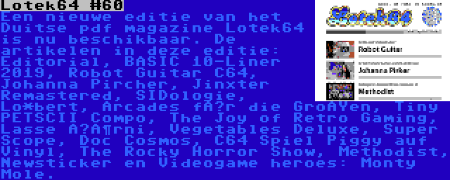 Lotek64 #60 | Een nieuwe editie van het Duitse pdf magazine Lotek64 is nu beschikbaar. De artikelen in deze editie: Editorial, BASIC 10-Liner 2019, Robot Guitar C64, Johanna Pircher, Jinxter Remastered, SIDologie, Lo*bert, Arcades für die Großen, Tiny PETSCII Compo, The Joy of Retro Gaming, Lasse Öörni, Vegetables Deluxe, Super Scope, Doc Cosmos, C64 Spiel Piggy auf Vinyl, The Rocky Horror Show, Methodist, Newsticker en Videogame heroes: Monty Mole.