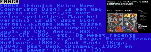 FRGCB | FRGCB (Finnish Retro Game Comparison Blog) is een web pagina die schrijft over retro spelletjes. Maar het verschil is dat deze blog vergelijkingen maakt tussen de verschillende computers zoals de C64, Amiga, MSX, NES, CPC, DOS, etc. De meest recente vergelijkingen zijn: Knight Rider (Ocean Software, 1986), Bank Panic (Sega, 1984), West Bank (Dinamic, 1985) en Unique Games: Afterlife (3).