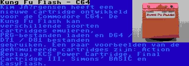 Kung Fu Flash - C64 | Kim Jørgensen heeft een nieuwe cartridge ontwikkeld voor de Commodore C64. De Kung Fu Flash kan verschillende soorten cartridges emuleren, PRG-bestanden laden en D64 / D71 / D81 bestanden gebruiken. Een paar voorbeelden van de geëmuleerde cartridges zijn: Action Replay, KCS Power Cartridge, Final Cartridge III, Simons' BASIC en EasyFlash.