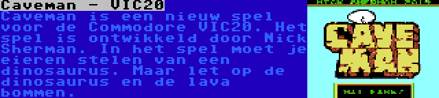 Caveman - VIC20 | Caveman is een nieuw spel voor de Commodore VIC20. Het spel is ontwikkeld door Nick Sherman. In het spel moet je eieren stelen van een dinosaurus. Maar let op de dinosaurus en de lava bommen.