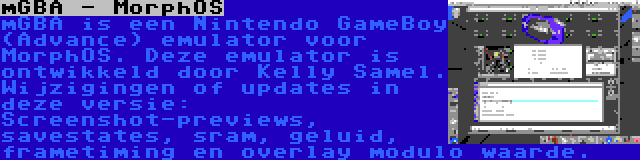 mGBA - MorphOS | mGBA is een Nintendo GameBoy (Advance) emulator voor MorphOS. Deze emulator is ontwikkeld door Kelly Samel. Wijzigingen of updates in deze versie: Screenshot-previews, savestates, sram, geluid, frametiming en overlay modulo waarde.