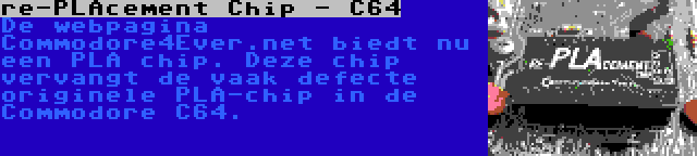 re-PLAcement Chip - C64 | De webpagina Commodore4Ever.net biedt nu een PLA chip. Deze chip vervangt de vaak defecte originele PLA-chip in de Commodore C64.