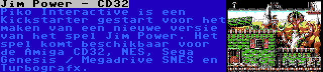 Jim Power - CD32 | Piko Interactive is een Kickstarter gestart voor het maken van een nieuwe versie van het spel Jim Power. Het spel komt beschikbaar voor de Amiga CD32, NES, Sega Genesis / Megadrive SNES en Turbografx.