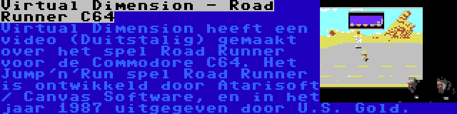 Virtual Dimension - Road Runner C64 | Virtual Dimension heeft een video (Duitstalig) gemaakt over het spel Road Runner voor de Commodore C64. Het Jump'n'Run spel Road Runner is ontwikkeld door Atarisoft / Canvas Software, en in het jaar 1987 uitgegeven door U.S. Gold.