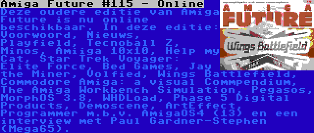 Amiga Future #115 - Online | Deze oudere editie van Amiga Future is nu online beschikbaar. In deze editie: Voorwoord, Nieuws, Playfield, Tecnoball Z, Minos, Amiiga 10x10, Help my Cat, Star Trek Voyager: Elite Force, Bed Games, Jay the Miner, Volfied, Wings Battlefield, Commodore Amiga: a visual Commpendium, The Amiga Workbench Simulation, Pegasos, MorphOS 3.8, WHDLoad, Phase 5 Digital Products, Demoscene, ArtEffect, Programmer m.b.v. AmigaOS4 (13) en een interview met Paul Gardner-Stephen (Mega65).