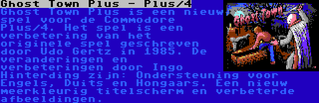 Ghost Town Plus - Plus/4 | Ghost Town Plus is een nieuw spel voor de Commodore Plus/4. Het spel is een verbetering van het originele spel geschreven door Udo Gertz in 1985. De veranderingen en verbeteringen door Ingo Hinterding zijn: Ondersteuning voor Engels, Duits en Hongaars. Een nieuw meerkleurig titelscherm en verbeterde afbeeldingen.