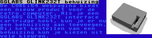 GGLABS GLINK232T behuizing | De COREi64 webpagina biedt een nieuw product voor de retro computer. Als je een GGLABS GLINK232T interface cartridge hebt, kun je er nu een behuizing aan toevoegen. Bij het bestellen van een behuizing kun je kiezen uit vele kleuren.