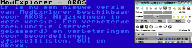 ModExplorer - AROS | Er is nu een nieuwe versie van ModExplorer beschikbaar voor AROS. Wijzigingen in deze versie: Een verbeterde zoekfunctie (server gebaseerd) en verbeteringen voor beoordelingen, afspeellijsten, GUI en ARexx.