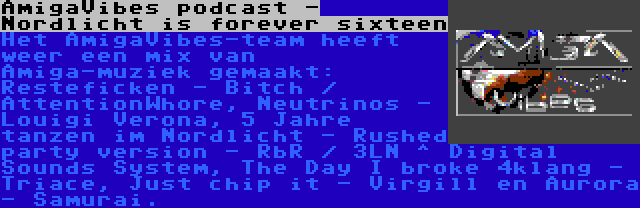 AmigaVibes podcast - Nordlicht is forever sixteen | Het AmigaVibes-team heeft weer een mix van Amiga-muziek gemaakt: Resteficken - Bitch / AttentionWhore, Neutrinos - Louigi Verona, 5 Jahre tanzen im Nordlicht - Rushed party version - RbR / 3LN ^ Digital Sounds System, The Day I broke 4klang - Triace, Just chip it - Virgill en Aurora - Samurai.
