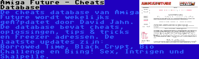 Amiga Future - Cheats Database | De cheats database van Amiga Future wordt wekelijks geüpdatet door David Jahn. De database bevat cheats, oplossingen, tips & tricks en Freezer adressen. De laatste updates zijn: Borrowed Time, Black Crypt, Bio Challenge en Biing! Sex, Intrigen und Skalpelle.