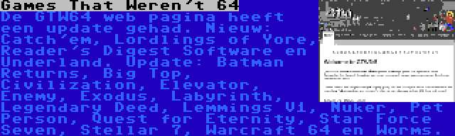 Games That Weren't 64 | De GTW64 web pagina heeft een update gehad. Nieuw: Catch'em, Lordlings of Yore, Reader's Digest Software en Underland. Update: Batman Returns, Big Top, Civilization, Elevator, Enemy, Exodus, Labyrinth, Legendary Deed, Lemmings V1, Nuker, Pet Person, Quest for Eternity, Star Force Seven, Stellar 7, Warcraft 64 en Worms.