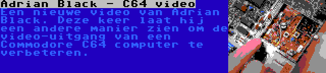 Adrian Black - C64 video | Een nieuwe video van Adrian Black. Deze keer laat hij een andere manier zien om de video-uitgang van een Commodore C64 computer te verbeteren.