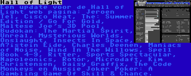Hall of Light | Een update voor de Hall of Light web pagina: Jeroen Tel, Cisco Heat, The: Summer Edition / Go For Gold, Maltese Joe's 3D Pool, Budokan: The Martial Spirit, Unreal, Mysterious Worlds, Onslaught, Insects In Space, Øistein Eide, Charles Deenen, Maniacs of Noise, Wind In The Willows, Spell Book 4-9, Ritter, Sports Spectacular, Napoleonics, Rotor, Microdaft, Kim Christensen, Daisy Graffix, The Code Monkeys en Aussie Joker Poker: A Gambling Game Of Skill & Chance.
