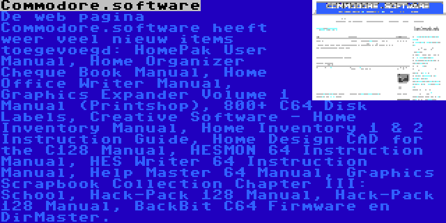 Commodore.software | De web pagina Commodore.software heeft weer veel nieuw items toegevoegd: HomePak User Manual, Home Organizer Cheque Book Manual, Home Office Writer Manual, Graphics Expander Volume 1 Manual (Printshop), 800+ C64 Disk Labels, Creative Software - Home Inventory Manual, Home Inventory 1 & 2 Instruction Guide, Home Design CAD for the C128 Manual, HESMON 64 Instruction Manual, HES Writer 64 Instruction Manual, Help Master 64 Manual, Graphics Scrapbook Collection Chapter III: School, Hack-Pack 128 Manual, Hack-Pack 128 Manual, BackBit C64 Firmware en DirMaster.