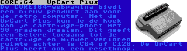 COREi64 - UpCart Plus | De COREi64-webpagina biedt een nieuw product aan voor de retro-computer. Met de UpCart Plus kun je de hoek van je cartridge-poort met 90 graden draaien. Dit geeft een betere toegang tot je cartridge en minder verloren ruimte achter je C64 of C128. De UpCart Plus heeft ook een resetknop.