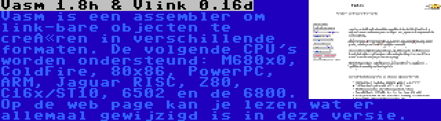 Vasm 1.8h & Vlink 0.16d | Vasm is een assembler om link-bare objecten te creëren in verschillende formaten. De volgende CPU's worden ondersteund: M680x0, ColdFire, 80x86, PowerPC, ARM, Jaguar RISC, Z80, C16x/ST10, 6502 en de 6800. Op de web page kan je lezen wat er allemaal gewijzigd is in deze versie.