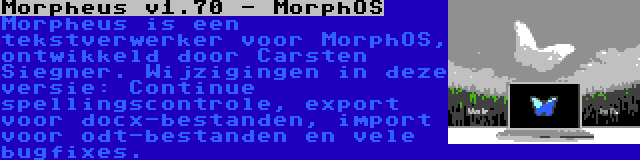 Morpheus v1.70 - MorphOS | Morpheus is een tekstverwerker voor MorphOS, ontwikkeld door Carsten Siegner. Wijzigingen in deze versie: Continue spellingscontrole, export voor docx-bestanden, import voor odt-bestanden en vele bugfixes.