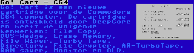 Go! Cart - C64 | Go! Cart is een nieuwe cartridge voor de Commodore C64 computer. De cartridge is ontwikkeld door DeepCore en heeft de volgende kenmerken: File Copy, DOS-Wedge, Erase Memory, File Wiper, Turbo Tape, Directory, File Crypter, AR-TurboTape, RAM saver, Monitor en OLD.