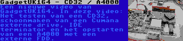 GadgetUK164 - CD32 / A4000 | Een nieuwe video van GadgetUK164. In deze video: Het testen van een CD32, schoonmaken van een Cumana externe drive, IDE terminator en het opstarten van een A4000 met een externe FDD.