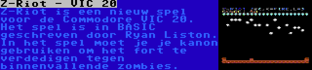 Z-Riot - VIC 20 | Z-Riot is een nieuw spel voor de Commodore VIC 20. Het spel is in BASIC geschreven door Ryan Liston. In het spel moet je je kanon gebruiken om het fort te verdedigen tegen binnenvallende zombies.