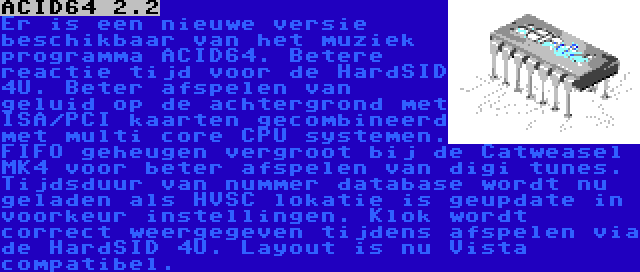 ACID64 2.2 | Er is een nieuwe versie beschikbaar van het muziek programma ACID64. Betere reactie tijd voor de HardSID 4U. Beter afspelen van geluid op de achtergrond met ISA/PCI kaarten gecombineerd met multi core CPU systemen. FIFO geheugen vergroot bij de Catweasel MK4 voor beter afspelen van digi tunes. Tijdsduur van nummer database wordt nu geladen als HVSC lokatie is geupdate in voorkeur instellingen. Klok wordt correct weergegeven tijdens afspelen via de HardSID 4U. Layout is nu Vista compatibel.