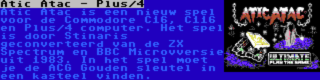 Atic Atac - Plus/4 | Atic Atac is een nieuw spel voor de Commodore C16, C116 en Plus/4 computer. Het spel is door Stinaris geconverteerd van de ZX Spectrum en BBC Microvversie uit 1983. In het spel moet je de ACG Gouden sleutel in een kasteel vinden.