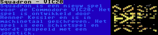 Squadron - VIC20 | Squadron is een nieuw spel voor de Commodore VIC20. Het spel is ontwikkeld door Henner Kessler en is in machinetaal geschreven. Het spel is een schietspel en wordt gespeeld met een joystick.