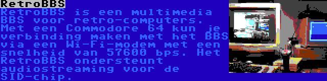 RetroBBS | RetroBBS is een multimedia BBS voor retro-computers. Met een Commodore 64 kun je verbinding maken met het BBS via een Wi-Fi-modem met een snelheid van 57600 bps. Het RetroBBS ondersteunt audiostreaming voor de SID-chip.