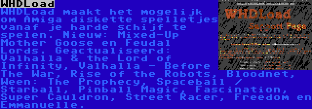 WHDLoad | WHDLoad maakt het mogelijk om Amiga diskette spelletjes vanaf je harde schijf te spelen. Nieuw: Mixed-Up Mother Goose en Feudal Lords. Geactualiseerd: Valhalla & the Lord of Infinity, Valhalla - Before The War, Rise of the Robots, Bloodnet, Ween: The Prophecy, Spaceball / Starball, Pinball Magic, Fascination, Super Cauldron, Street Racer, Freedom en Emmanuelle.