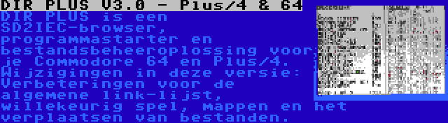 DIR PLUS V3.0 - Plus/4 & 64 | DIR PLUS is een SD2IEC-browser, programmastarter en bestandsbeheeroplossing voor je Commodore 64 en Plus/4. Wijzigingen in deze versie: Verbeteringen voor de algemene link-lijst, willekeurig spel, mappen en het verplaatsen van bestanden.