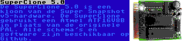 SuperClone 5.0 | De SuperClone 5.0 is een kloon van de Super Snapshot v5-hardware. De SuperClone gebruikt een Atmel ATF16V8B in plaats van de originele PAL. Alle schema's en software zijn beschikbaar op Github.