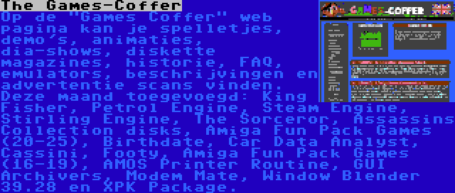 The Games-Coffer | Op de Games Coffer web pagina kan je spelletjes, demo's, animaties, dia-shows, diskette magazines, historie, FAQ, emulators, beschrijvingen en advertentie scans vinden. Deze maand toegevoegd: King Fisher, Petrol Engine, Steam Engine, Stirling Engine, The Sorceror, Assassins Collection disks, Amiga Fun Pack Games (20-25), Birthdate, Car Data Analyst, Cassini, Footy, Amiga Fun Pack Games (16-19), AMOS Printer Routine, GUI Archivers, Modem Mate, Window Blender 39.28 en XPK Package.