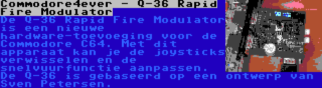 Commodore4ever - Q-36 Rapid Fire Modulator | De Q-36 Rapid Fire Modulator is een nieuwe hardware-toevoeging voor de Commodore C64. Met dit apparaat kan je de joysticks verwisselen en de snelvuurfunctie aanpassen. De Q-36 is gebaseerd op een ontwerp van Sven Petersen.