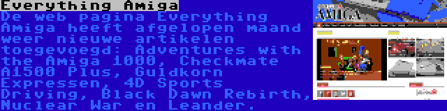 Everything Amiga | De web pagina Everything Amiga heeft afgelopen maand weer nieuwe artikelen toegevoegd: Adventures with the Amiga 1000, Checkmate A1500 Plus, Guldkorn Expressen, 4D Sports Driving, Black Dawn Rebirth, Nuclear War en Leander.