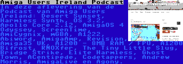 Amiga Users Ireland Podcast | In deze aflevering van de Podcast van Amiga Users Ireland: Desert Sunset, Harmless Synth, OS 3.2, Apollo Core 2.12, AmigaOS 4 Odyssey, ScreenTime, AmiCygnix, mGBA, A1222, Abiword, AmigaAmp, Revision, Amiga35 UK, A1200 - 8MB RAM / FPU, A1200 Bifrost, RNOXfer, The Tiny Little Slug, Bridge Strike, Elite Harmless, Ghost Town, ACentipede, Codetappers, Andrew Morris, AmigaLive en Agony.