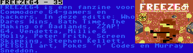 FREEZE64 - 35 | FREEZE64 is een fanzine voor Commodore 64-gamers en hackers. In deze editie: Who Dares Wins, Bath Time, The Making of Badlands, ZZAP! 64, Vendetta, Millie & Molly, Peter Frith, Screen Skipping, Stephen Kellett, PETSCII art, Pokes 'n' Codes en Murray Sneddon.