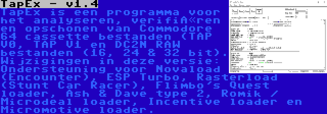 TapEx - v1.4 | TapEx is een programma voor het analyseren, verifiëren en opschonen van Commodore 64 cassette bestanden (TAP V0, TAP V1 en DC2N RAW bestanden (16, 24 & 32 bit). Wijzigingen in deze versie: Ondersteuning voor Novaload (Encounter), ESP Turbo, Rasterload (Stunt Car Racer), Flimbo's Quest loader, Ash & Dave type 2, Romik / Microdeal loader, Incentive loader en Micromotive loader.