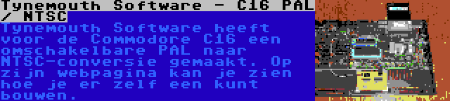 Tynemouth Software - C16 PAL / NTSC | Tynemouth Software heeft voor de Commodore C16 een omschakelbare PAL naar NTSC-conversie gemaakt. Op zijn webpagina kan je zien hoe je er zelf een kunt bouwen.